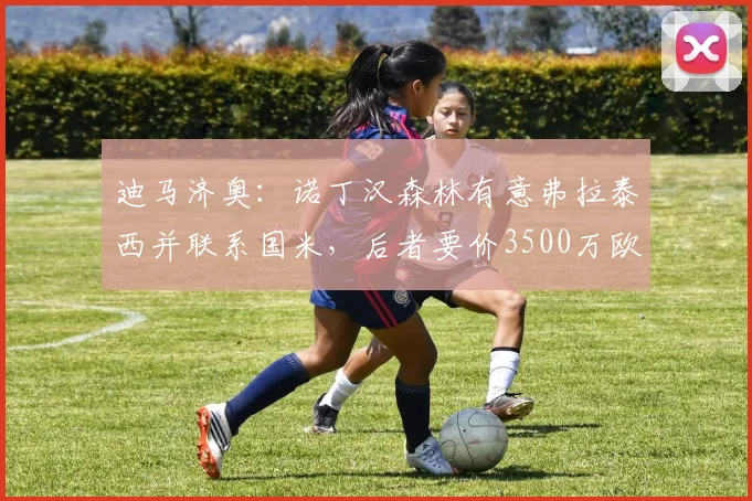 迪马济奥：诺丁汉森林有意弗拉泰西并联系国米，后者要价3500万欧