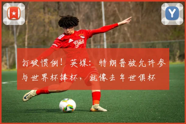 打破惯例！英媒：特朗普被允许参与世界杯捧杯，就像去年世俱杯
