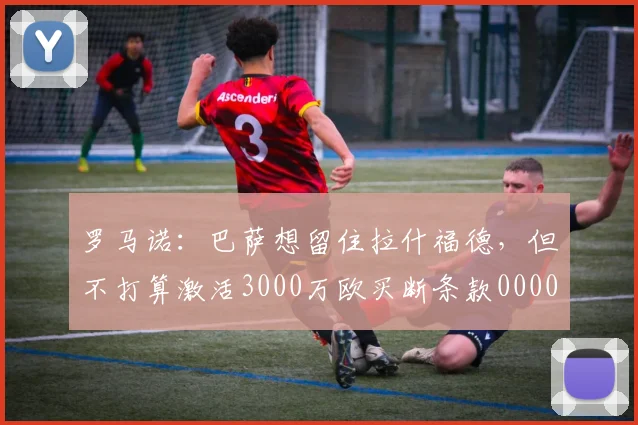 罗马诺：巴萨想留住拉什福德，但不打算激活3000万欧买断条款0000644
